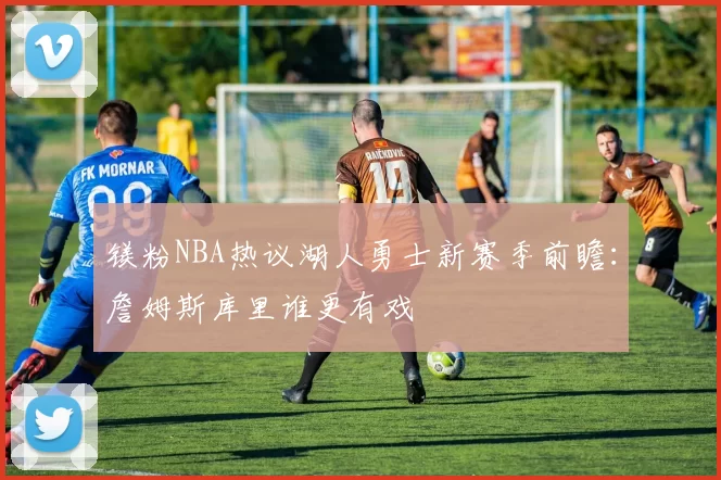 镁粉NBA热议湖人勇士新赛季前瞻:詹姆斯库里谁更有戏