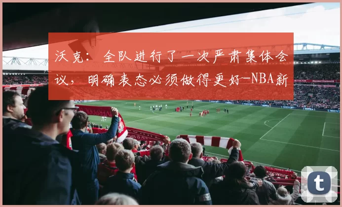 沃克：全队进行了一次严肃集体会议，明确表态必须做得更好-NBA新闻