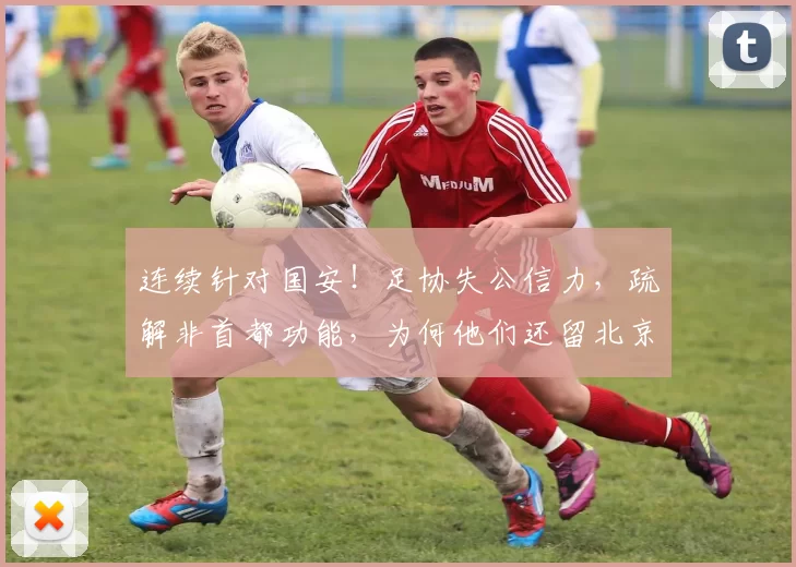 连续针对国安！足协失公信力，疏解非首都功能，为何他们还留北京_申诉_评议_球迷