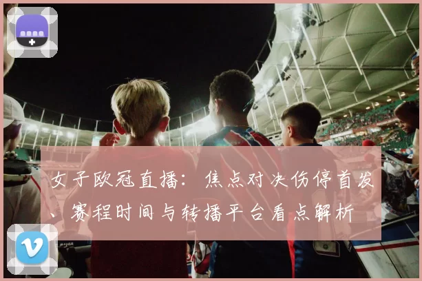 女子欧冠直播：焦点对决伤停首发、赛程时间与转播平台看点解析