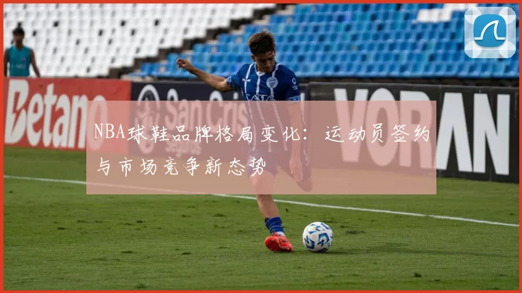 NBA球鞋品牌格局变化：运动员签约与市场竞争新态势