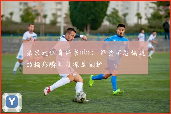 梁宏达体育评书nba：那些不容错过的精彩瞬间与深度剖析