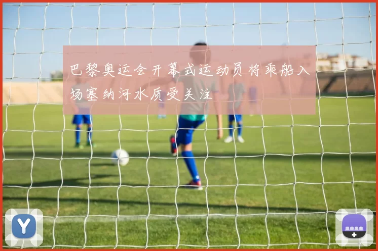 巴黎奥运会开幕式运动员将乘船入场塞纳河水质受关注