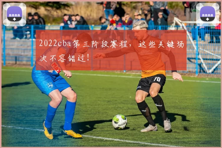 2022cba第三阶段赛程，这些关键场次不容错过！