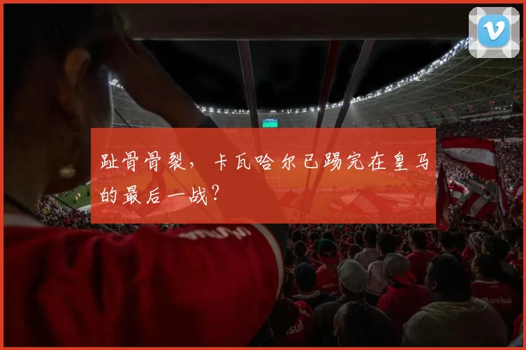 趾骨骨裂，卡瓦哈尔已踢完在皇马的最后一战？