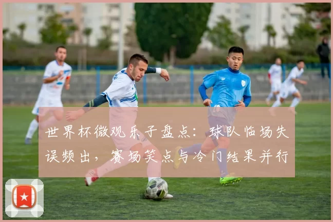 世界杯微观乐子盘点：球队临场失误频出，赛场笑点与冷门结果并行