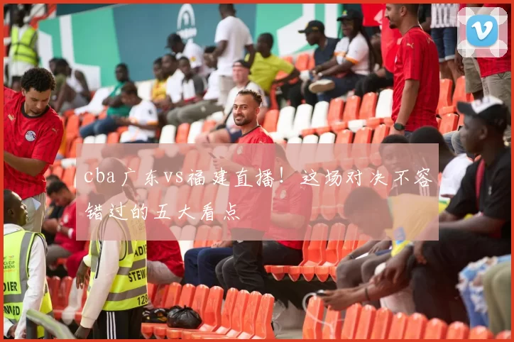 cba广东vs福建直播！这场对决不容错过的五大看点