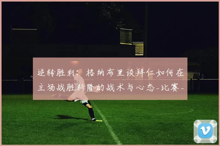 逆转胜利：格纳布里谈拜仁如何在主场战胜科隆的战术与心态_比赛_节奏_拜仁慕尼黑