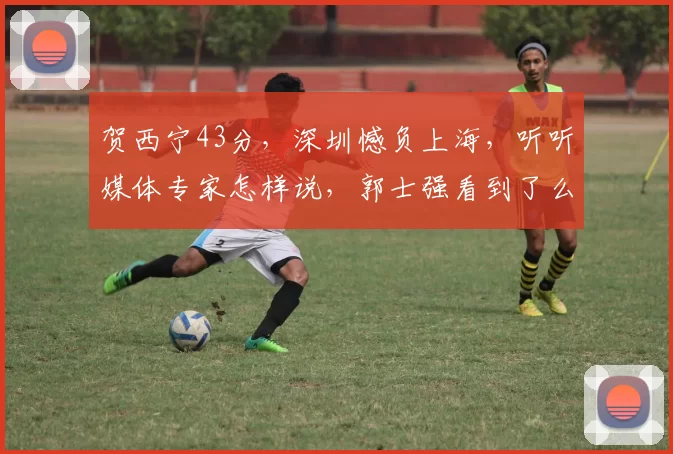 贺西宁43分,深圳憾负上海,听听媒体专家怎样说,郭士强看到了么