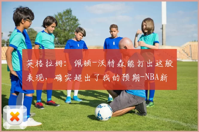 英格拉姆：佩顿-沃特森能打出这般表现，确实超出了我的预期-NBA新闻