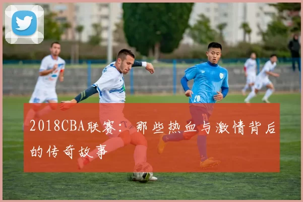 2018CBA联赛：那些热血与激情背后的传奇故事