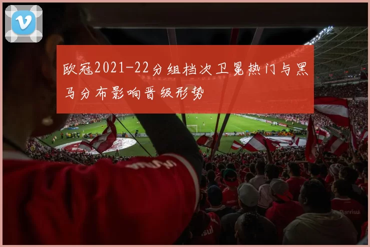 欧冠2021-22分组档次卫冕热门与黑马分布影响晋级形势