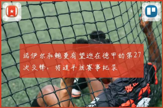 诺伊尔和鲍曼有望迎在德甲的第27次交锋，将追平该赛事纪录