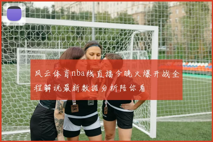 风云体育nba线直播今晚火爆开战全程解说最新数据分析陪你看