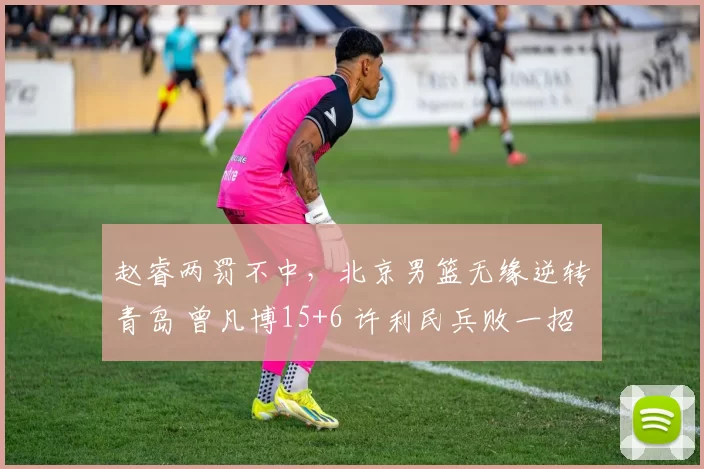 赵睿两罚不中，北京男篮无缘逆转青岛 曾凡博15+6 许利民兵败一招