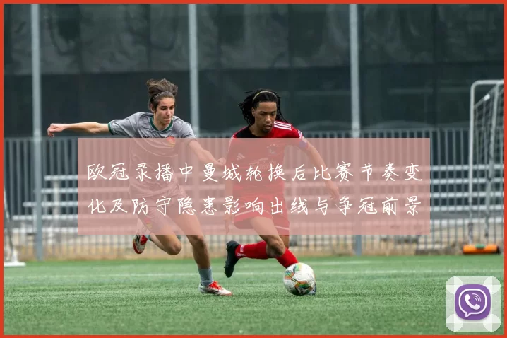 欧冠录播中曼城轮换后比赛节奏变化及防守隐患影响出线与争冠前景