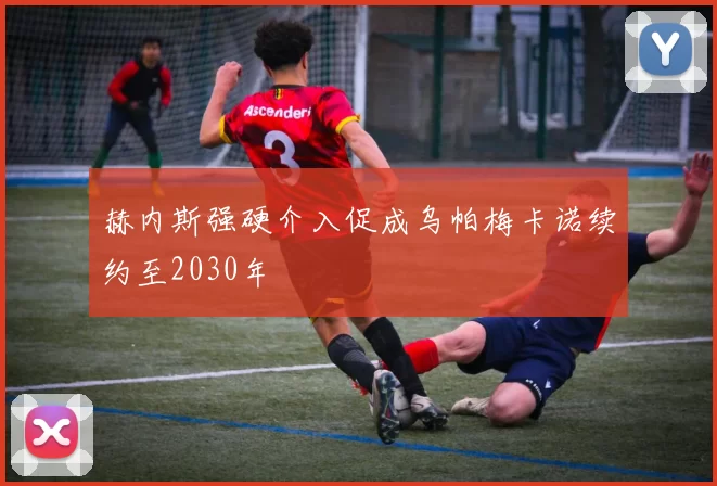 赫内斯强硬介入促成乌帕梅卡诺续约至2030年